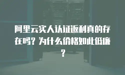 阿里云实人认证返利真的存在吗？为什么价格如此低廉？