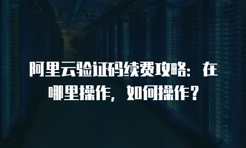 阿里云验证码续费攻略：在哪里操作，如何操作？