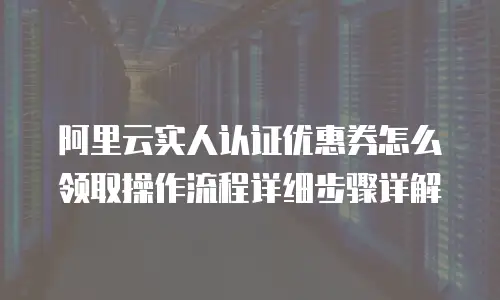 阿里云实人认证优惠券怎么领取操作流程详细步骤详解