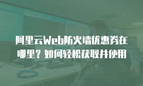 阿里云Web防火墙优惠券在哪里？如何轻松获取并使用