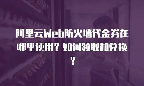 阿里云Web防火墙代金券在哪里使用？如何领取和兑换？