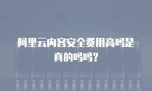 阿里云内容安全费用高吗是真的吗吗？