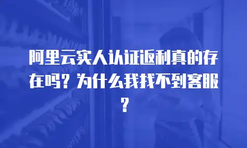 阿里云实人认证返利真的存在吗？为什么我找不到客服？