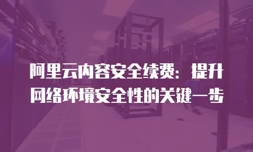 阿里云内容安全续费：提升网络环境安全性的关键一步