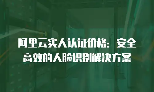 阿里云实人认证价格：安全高效的人脸识别解决方案