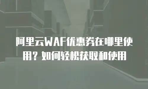 阿里云WAF优惠券在哪里使用？如何轻松获取和使用
