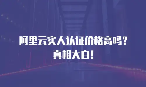 阿里云实人认证价格高吗？真相大白！