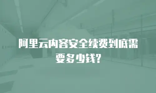 阿里云内容安全续费到底需要多少钱？