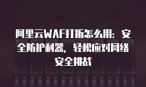 阿里云WAF打折怎么用：安全防护利器，轻松应对网络安全挑战