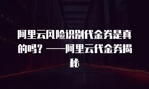 阿里云风险识别代金券是真的吗？——阿里云代金券揭秘