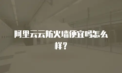 阿里云云防火墙便宜吗怎么样？