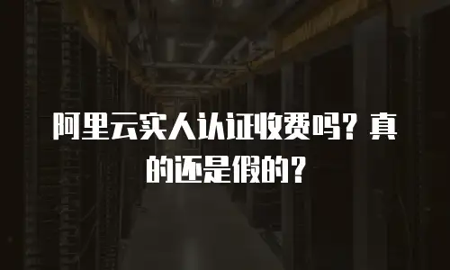 阿里云实人认证收费吗？真的还是假的？