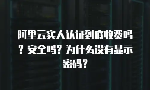 阿里云实人认证到底收费吗？安全吗？为什么没有显示密码？
