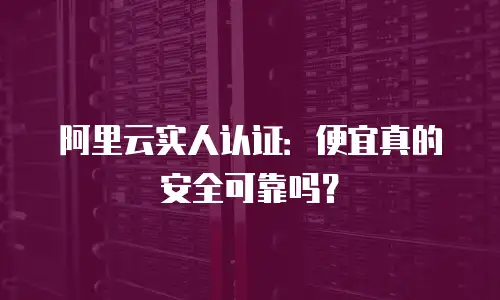 阿里云实人认证：便宜真的安全可靠吗？
