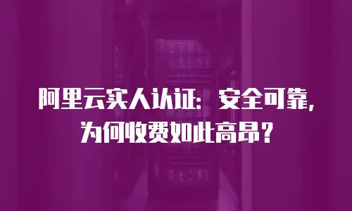 阿里云实人认证：安全可靠，为何收费如此高昂？