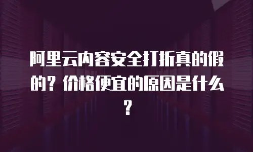 阿里云内容安全打折真的假的？价格便宜的原因是什么？