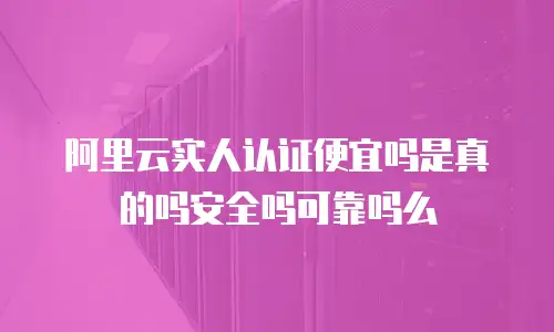 阿里云实人认证便宜吗是真的吗安全吗可靠吗么