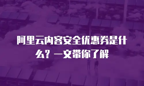 阿里云内容安全优惠券是什么？一文带你了解