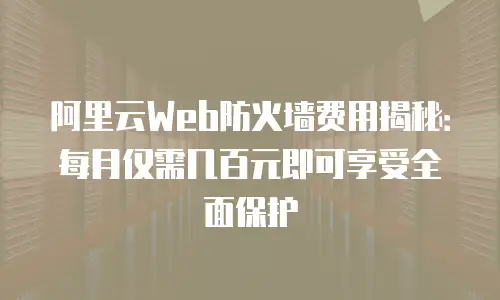 阿里云Web防火墙费用揭秘：每月仅需几百元即可享受全面保护