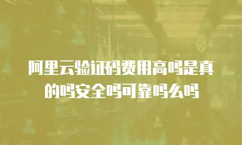 阿里云验证码费用高吗是真的吗安全吗可靠吗么吗