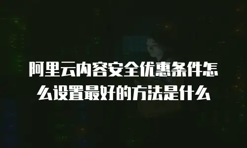 阿里云内容安全优惠条件怎么设置最好的方法是什么