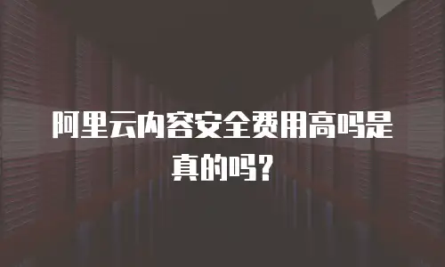 阿里云内容安全费用高吗是真的吗？