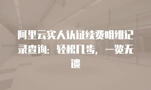 阿里云实人认证续费明细记录查询：轻松几步，一览无遗