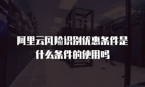 阿里云风险识别优惠条件是什么条件的使用吗