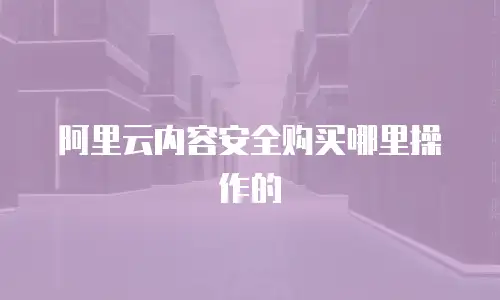 阿里云内容安全购买哪里操作的