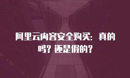阿里云内容安全购买：真的吗？还是假的？