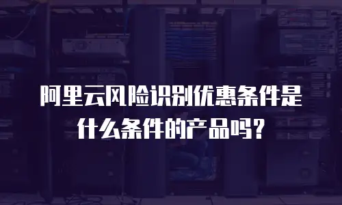 阿里云风险识别优惠条件是什么条件的产品吗？