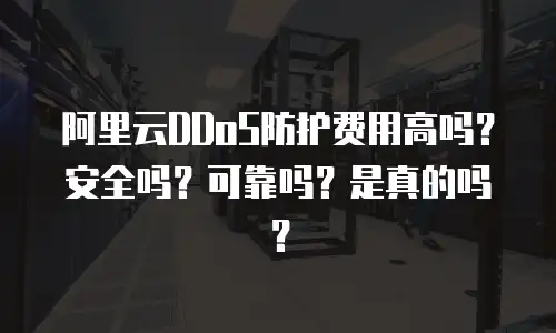 阿里云DDoS防护费用高吗？安全吗？可靠吗？是真的吗？