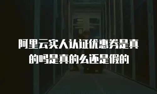 阿里云实人认证优惠券是真的吗是真的么还是假的