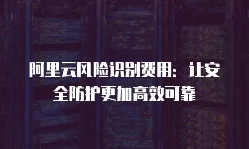 阿里云风险识别费用：让安全防护更加高效可靠