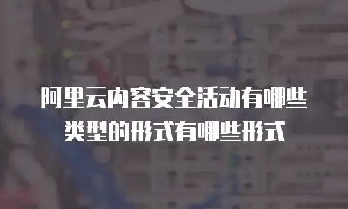 阿里云内容安全活动有哪些类型的形式有哪些形式