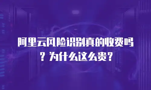 阿里云风险识别真的收费吗？为什么这么贵？