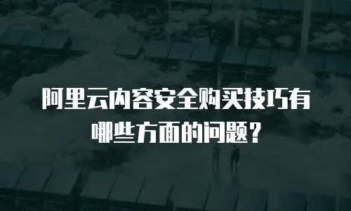 阿里云内容安全购买技巧有哪些方面的问题？