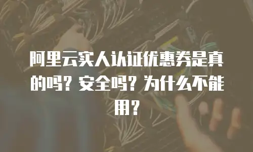 阿里云实人认证优惠券是真的吗？安全吗？为什么不能用？