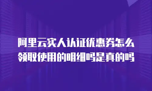 阿里云实人认证优惠券怎么领取使用的明细吗是真的吗