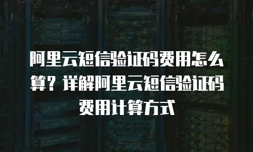 阿里云短信验证码费用怎么算？详解阿里云短信验证码费用计算方式