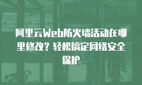 阿里云Web防火墙活动在哪里修改？轻松搞定网络安全保护