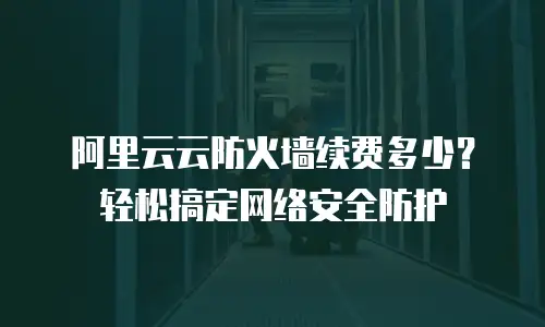 阿里云云防火墙续费多少？轻松搞定网络安全防护