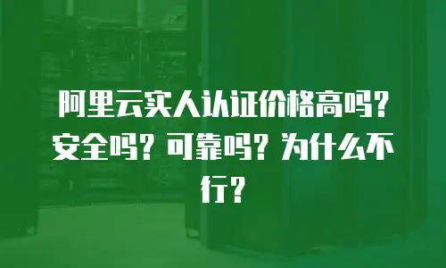 阿里云实人认证价格高吗？安全吗？可靠吗？为什么不行？