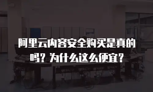 阿里云内容安全购买是真的吗？为什么这么便宜？