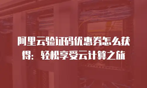 阿里云验证码优惠券怎么获得：轻松享受云计算之旅