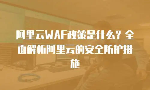 阿里云WAF政策是什么？全面解析阿里云的安全防护措施