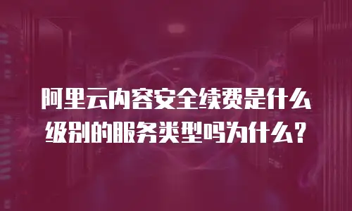 阿里云内容安全续费是什么级别的服务类型吗为什么？