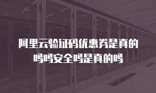 阿里云验证码优惠券是真的吗吗安全吗是真的吗