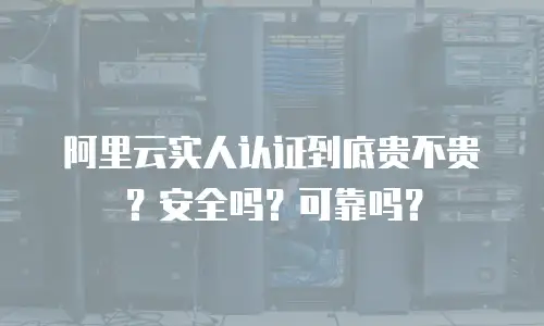 阿里云实人认证到底贵不贵？安全吗？可靠吗？