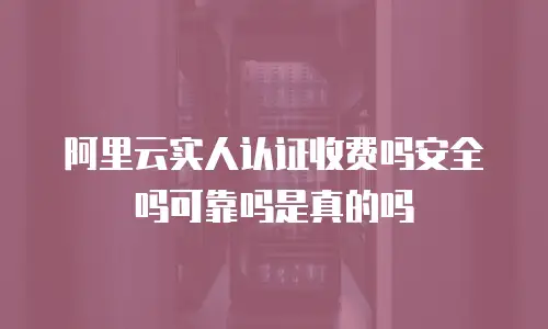 阿里云实人认证收费吗安全吗可靠吗是真的吗